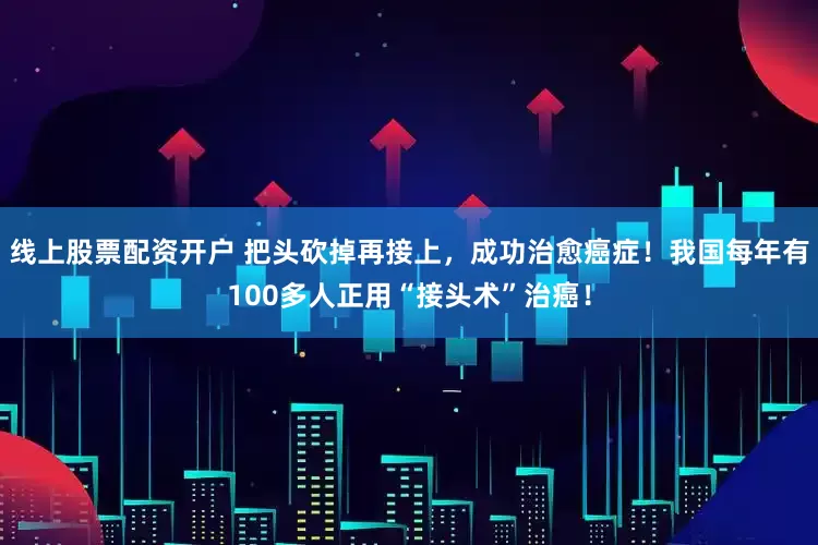 线上股票配资开户 把头砍掉再接上，成功治愈癌症！我国每年有100多人正用“接头术”治癌！