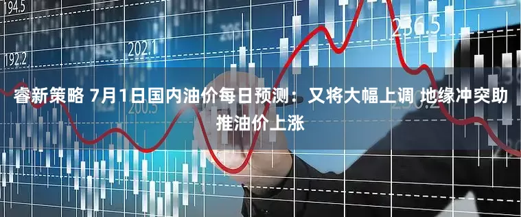 睿新策略 7月1日国内油价每日预测：又将大幅上调 地缘冲突助推油价上涨