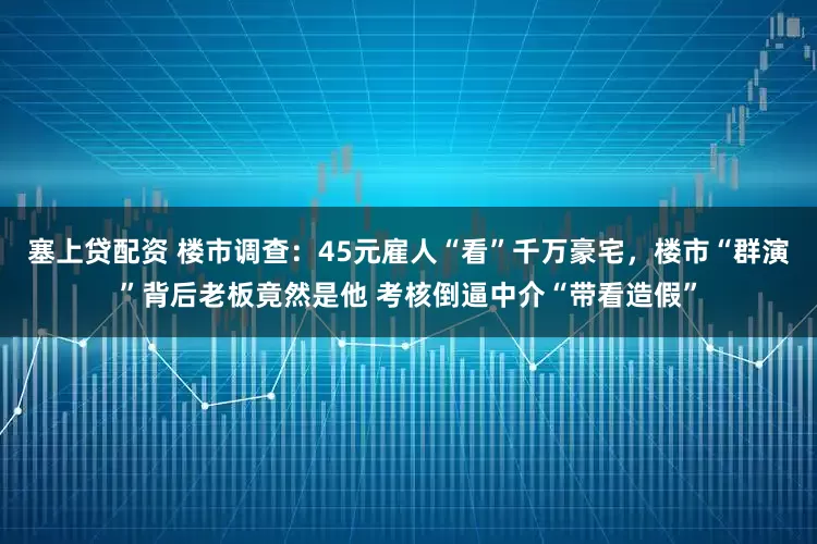 塞上贷配资 楼市调查：45元雇人“看”千万豪宅，楼市“群演”背后老板竟然是他 考核倒逼中介“带看造假”