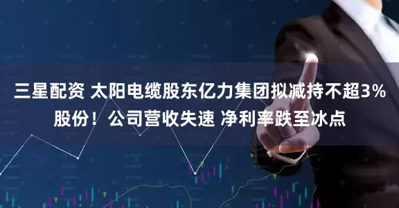 三星配资 太阳电缆股东亿力集团拟减持不超3%股份！公司营收失速 净利率跌至冰点