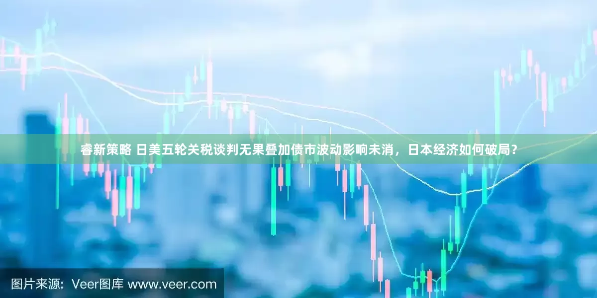睿新策略 日美五轮关税谈判无果叠加债市波动影响未消，日本经济如何破局？