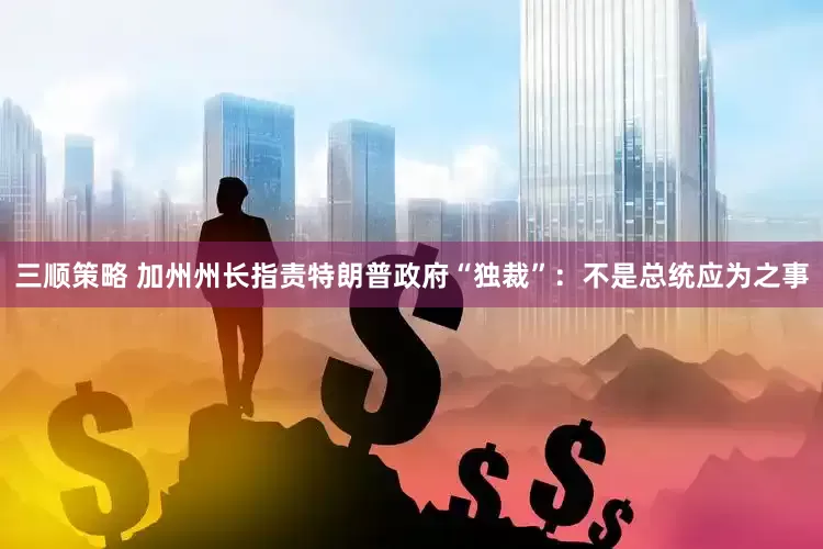 三顺策略 加州州长指责特朗普政府“独裁”：不是总统应为之事