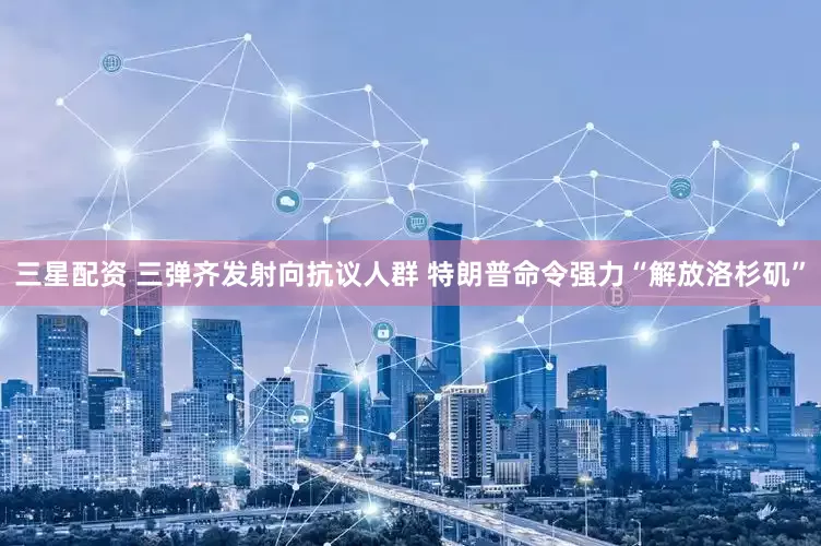 三星配资 三弹齐发射向抗议人群 特朗普命令强力“解放洛杉矶”