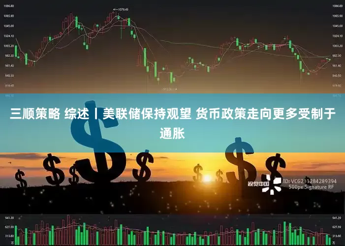 三顺策略 综述丨美联储保持观望 货币政策走向更多受制于通胀