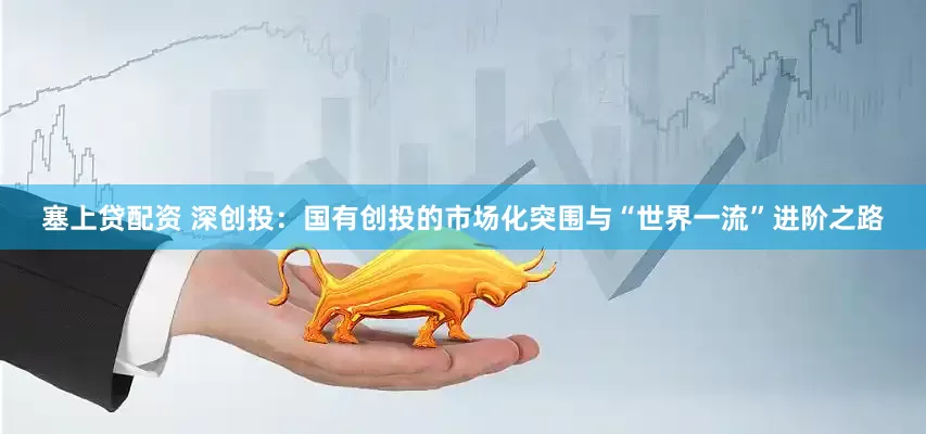 塞上贷配资 深创投：国有创投的市场化突围与“世界一流”进阶之路