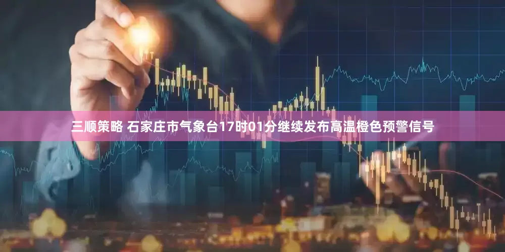 三顺策略 石家庄市气象台17时01分继续发布高温橙色预警信号