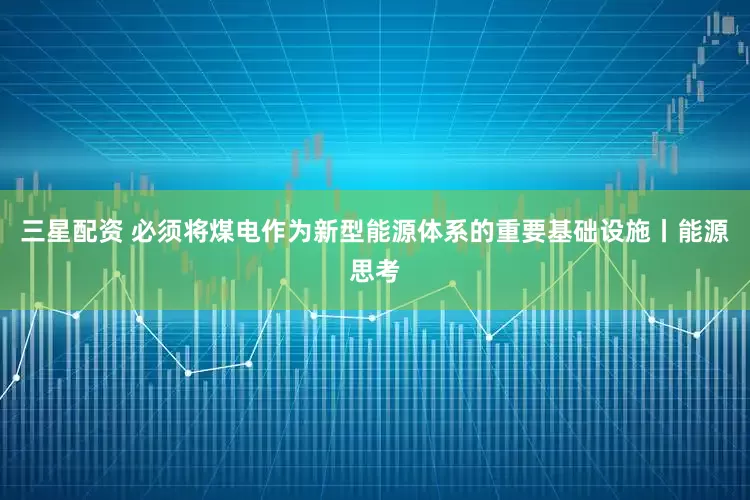 三星配资 必须将煤电作为新型能源体系的重要基础设施丨能源思考