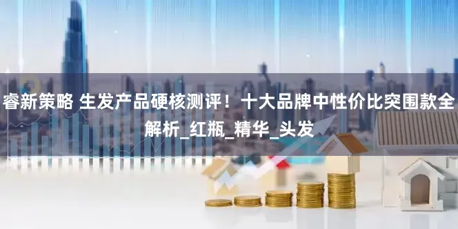 睿新策略 生发产品硬核测评！十大品牌中性价比突围款全解析_红瓶_精华_头发