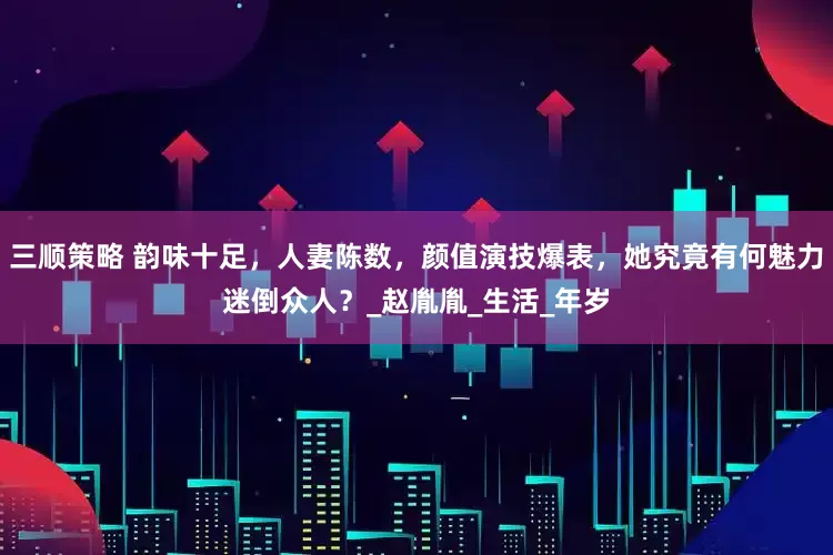 三顺策略 韵味十足，人妻陈数，颜值演技爆表，她究竟有何魅力迷倒众人？_赵胤胤_生活_年岁