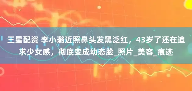 三星配资 李小璐近照鼻头发黑泛红，43岁了还在追求少女感，彻底变成幼态脸_照片_美容_痕迹