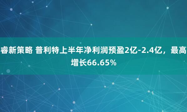 睿新策略 普利特上半年净利润预盈2亿-2.4亿，最高增长66.65%